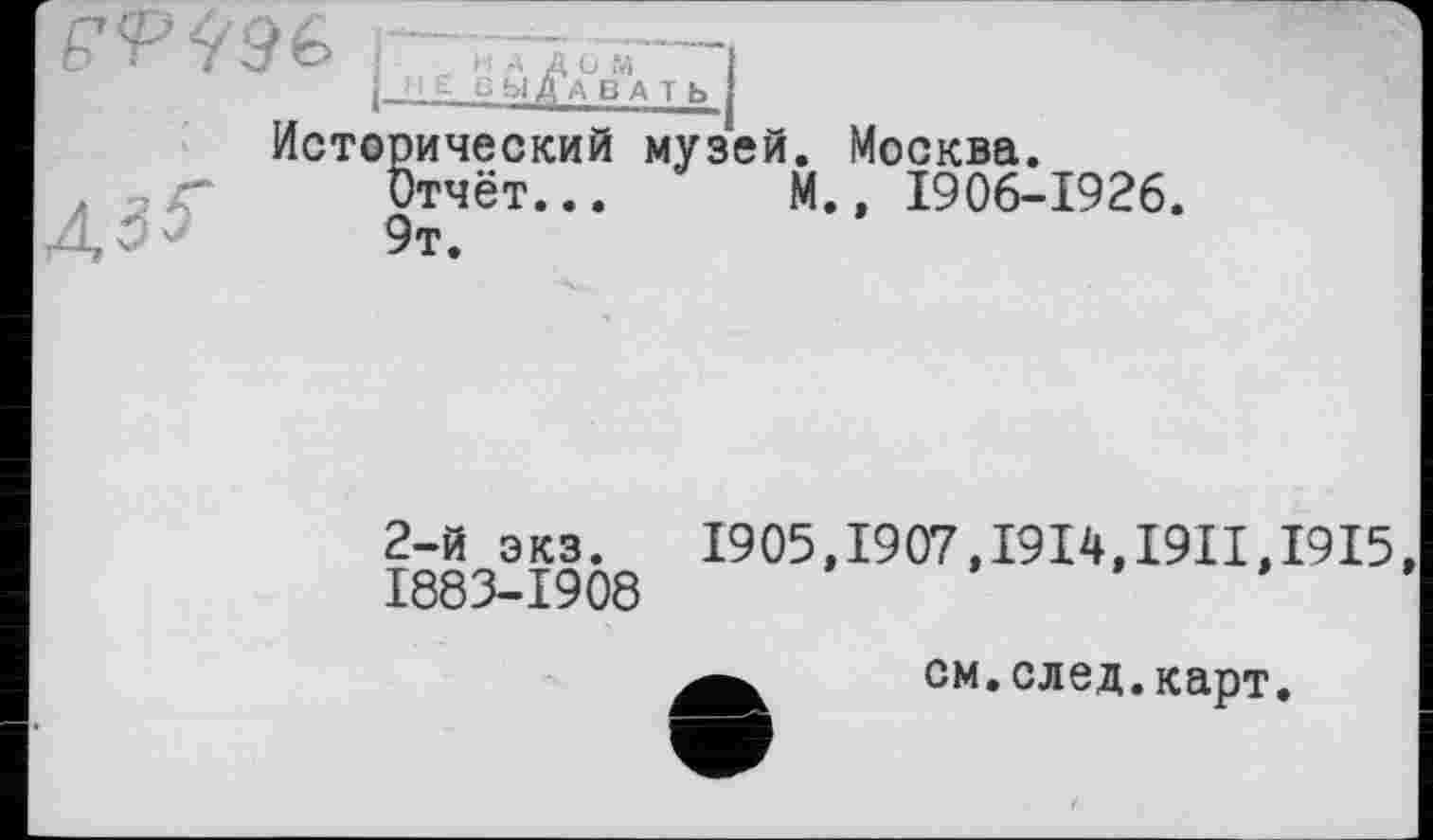 ﻿F<PÏ
Л35~
F j H A Д U M і |_H £ ВЫДАВАТЬ!
Исторический музей.
Отчёт... M.
9т.
Москва.
, 1906-1926.
2-й экз. 1905,1907,1914,1911,1915, 1883-1908
см.след.карт.